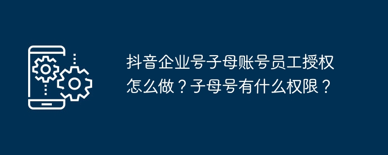 抖音企业号子母账号员工授权怎么做？子母号有什么权限？