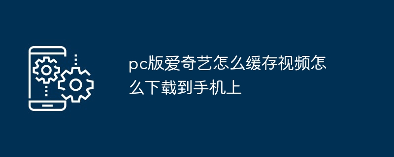 pc版爱奇艺怎么缓存视频怎么下载到手机上