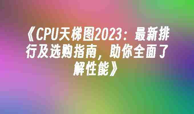 《CPU天梯图2023：最新排行及选购指南，助你全面了解性能》