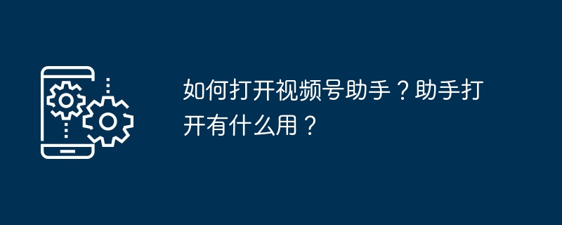 如何打开视频号助手？助手打开有什么用？