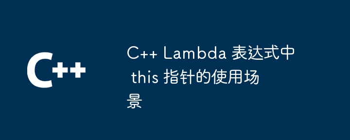 C++ Lambda 表达式中 this 指针的使用场景