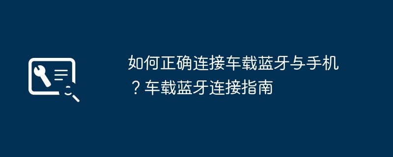 如何正确连接车载蓝牙与手机？车载蓝牙连接指南