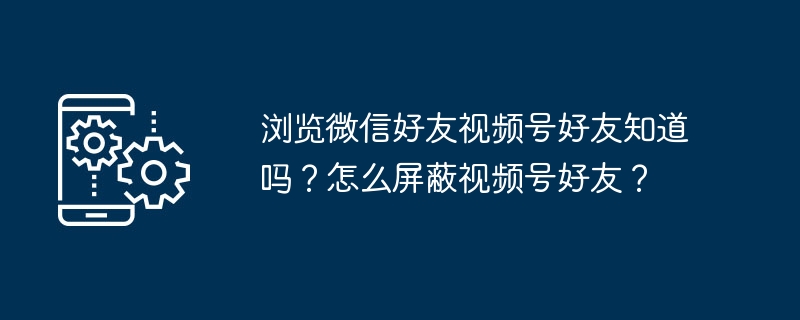 浏览微信好友视频号好友知道吗？怎么屏蔽视频号好友？