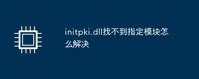 initpki.dll找不到指定模块怎么解决