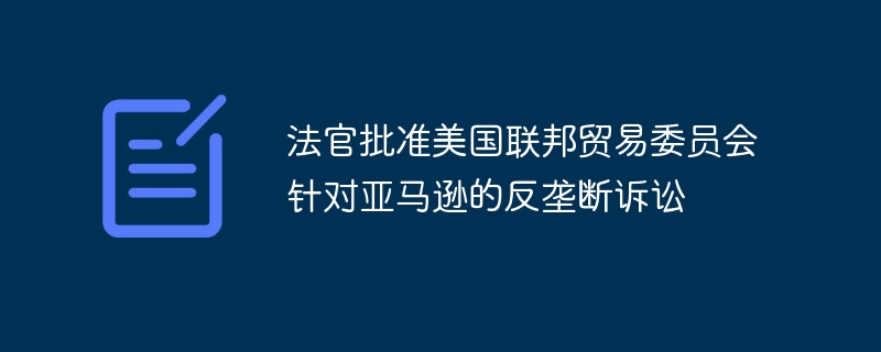 法官批准美国联邦贸易委员会针对亚马逊的反垄断诉讼