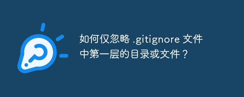 如何仅忽略 .gitignore 文件中第一层的目录或文件？