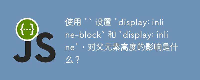 使用 `` 设置 `display: inline-block` 和 `display: inline`，对父元素高度的影响是什么？