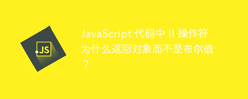 javascript 代码中 || 操作符为什么返回对象而不是布尔值？