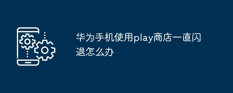 华为手机使用play商店一直闪退怎么办