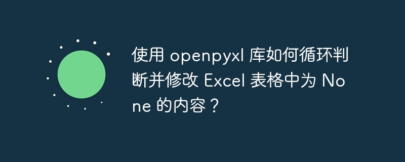 使用 openpyxl 库如何循环判断并修改 excel 表格中为 none 的内容？