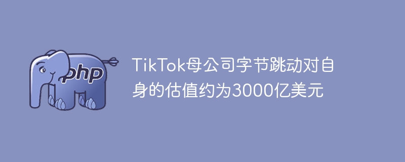 tiktok母公司字节跳动对自身的估值约为3000亿美元