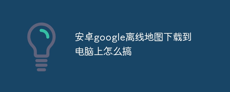 安卓google离线地图下载到电脑上怎么搞