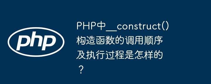 php中__construct()构造函数的调用顺序及执行过程是怎样的？