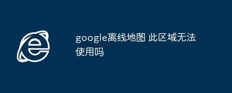 google离线地图 此区域无法使用吗