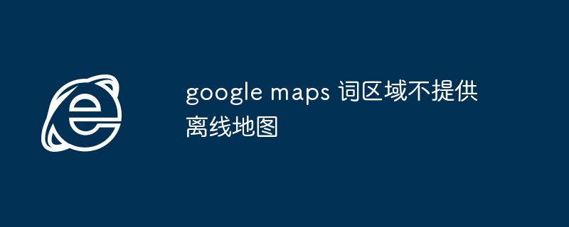 google maps 词区域不提供离线地图