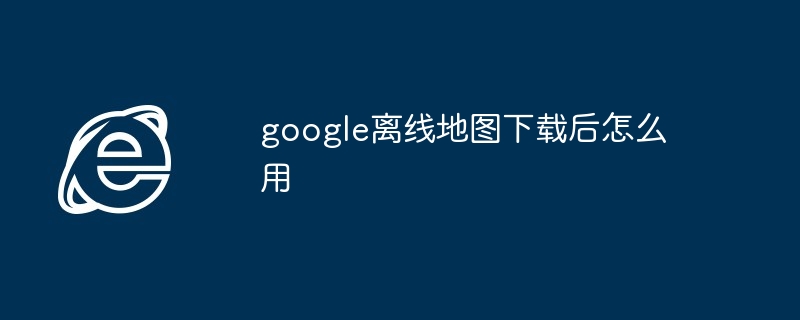 google离线地图下载后怎么用