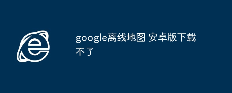 google离线地图 安卓版下载不了