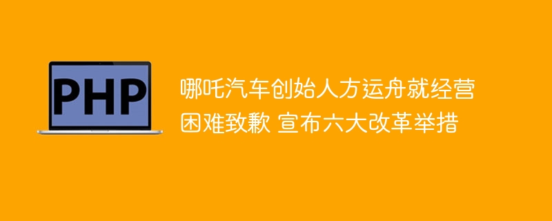 哪吒汽车创始人方运舟就经营困难致歉 宣布六大改革举措