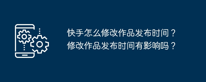 快手怎么修改作品发布时间？修改作品发布时间有影响吗？