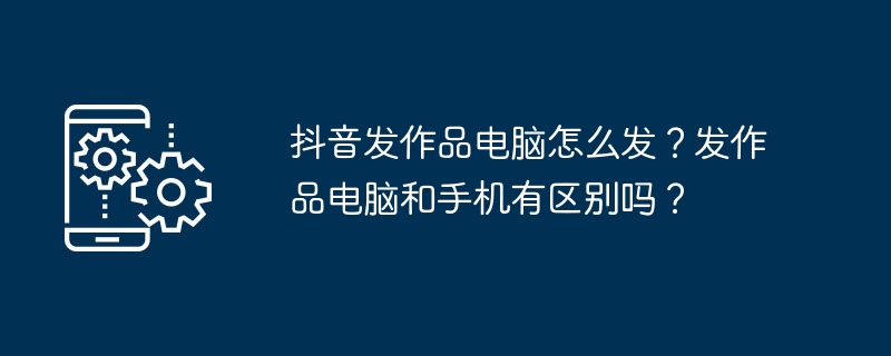 抖音发作品电脑怎么发？发作品电脑和手机有区别吗？