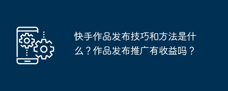 快手作品发布技巧和方法是什么？作品发布推广有收益吗？