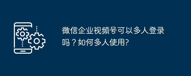 微信企业视频号可以多人登录吗？如何多人使用?