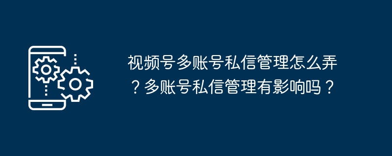 视频号多账号私信管理怎么弄？多账号私信管理有影响吗？