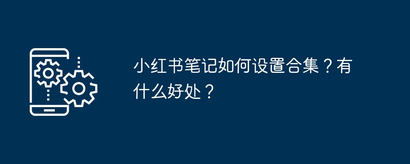 小红书笔记如何设置合集？有什么好处？