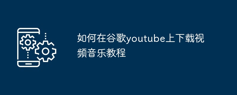 如何在谷歌youtube上下载视频音乐教程