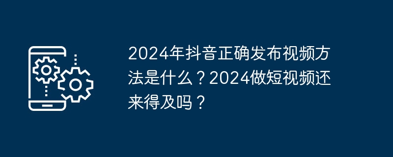 2024年抖音正确发布视频方法是什么？2024做短视频还来得及吗？