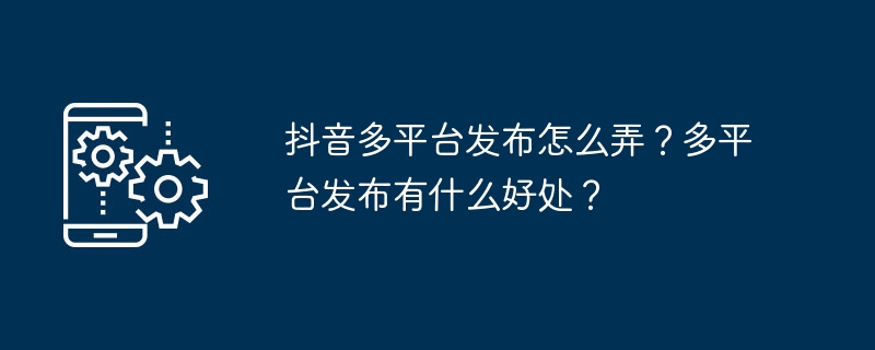 抖音多平台发布怎么弄？多平台发布有什么好处？