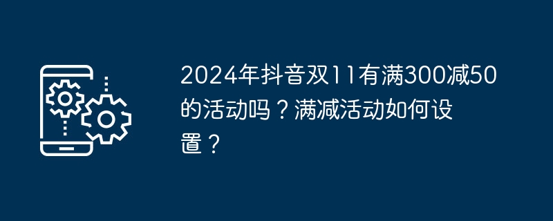 2024年抖音双11有满300减50的活动吗？满减活动如何设置？