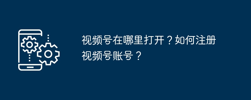 视频号在哪里打开？如何注册视频号账号？