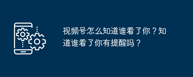 视频号怎么知道谁看了你？知道谁看了你有提醒吗？