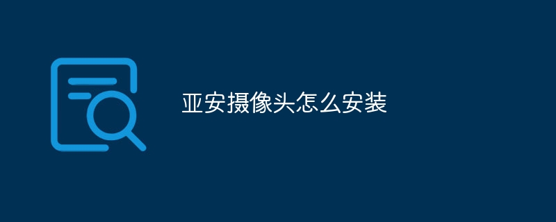 亚安摄像头怎么安装_亚安摄像头安装教程