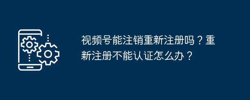 视频号能注销重新注册吗？重新注册不能认证怎么办？