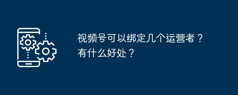 视频号可以绑定几个运营者？有什么好处？