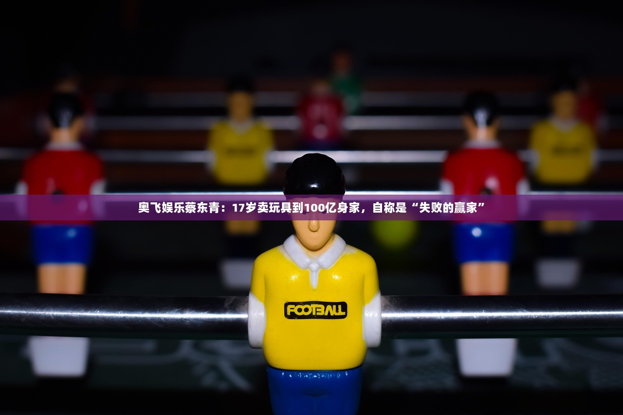 奥飞娱乐蔡东青：17岁卖玩具到100亿身家，自称是“失败的赢家”